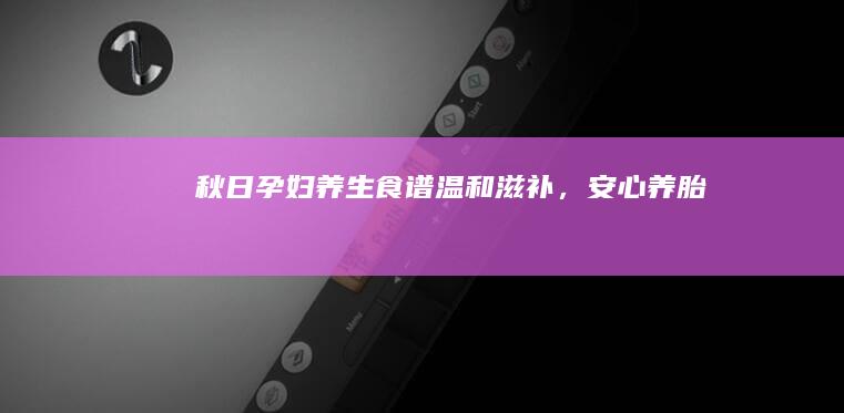 秋日孕妇养生食谱：温和滋补，安心养胎